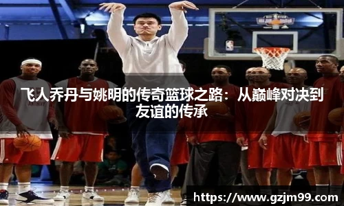 飞人乔丹与姚明的传奇篮球之路：从巅峰对决到友谊的传承